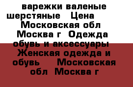 варежки валеные шерстяные › Цена ­ 700 - Московская обл., Москва г. Одежда, обувь и аксессуары » Женская одежда и обувь   . Московская обл.,Москва г.